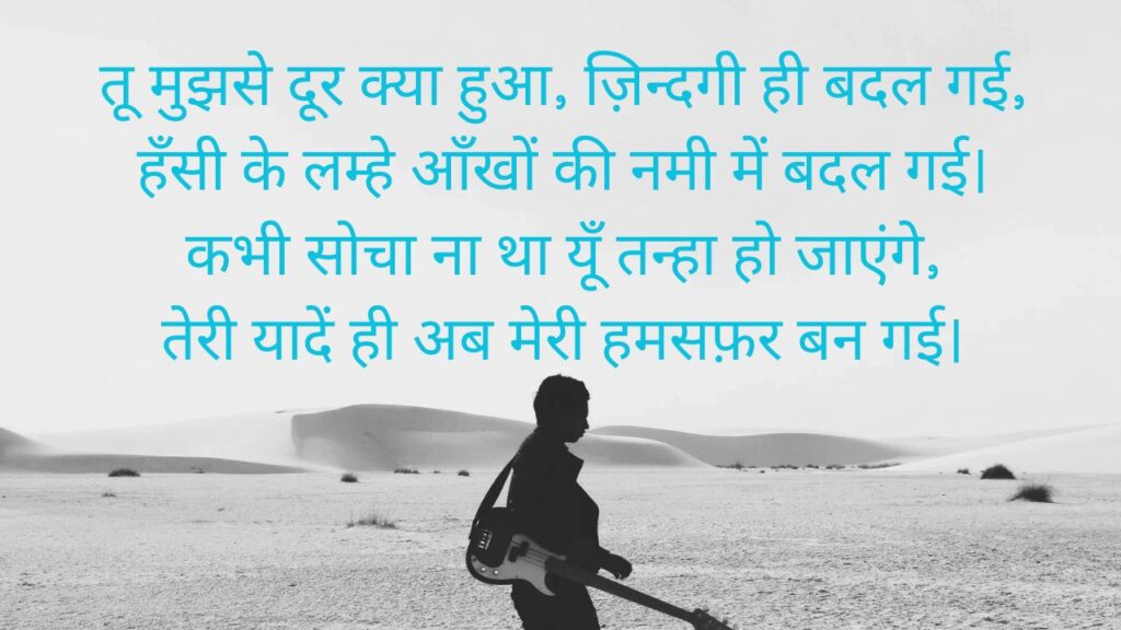 तू मुझसे दूर क्या हुआ, ज़िन्दगी ही बदल गई,
हँसी के लम्हे आँखों की नमी में बदल गई।
कभी सोचा ना था यूँ तन्हा हो जाएंगे,
तेरी यादें ही अब मेरी हमसफ़र बन गई।