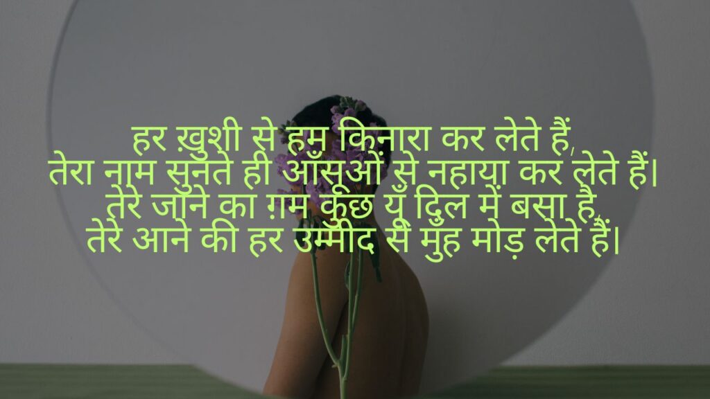 हर ख़ुशी से हम किनारा कर लेते हैं,
तेरा नाम सुनते ही आँसूओं से नहाया कर लेते हैं।
तेरे जाने का ग़म कुछ यूँ दिल में बसा है,
तेरे आने की हर उम्मीद से मुँह मोड़ लेते हैं।